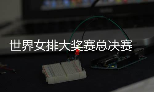 病复女排 朱战巴婷伤排西女决赛大奖出首世界赛总